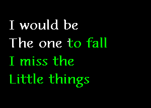 I would be
The one to fall

I miss the
Little things
