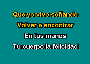 Que yo vivo softando

Volver a encontrar
En tus manos

Tu cuerpo la felicidad