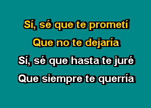 Si, sc'e que te prometi

Que no te dejaria

Si, 56a que hasta te jurc'e

Que siempre te querria