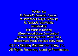 Written byz
D. BowieJF. BrownIJ. Deacon
M. JohnsonJB. MayIF Mercury
R. TaylorJR. Van Winkle
Published by
EMI Music Publishing
(Beechwood Music Corporation)
(Screen Gems)JtQueen Music Ltd)
(Blackwood Music Inc.)nce Baby Musxc

(c) The Singing Machine Company, Inc
All Rights Reserved, Used by Permussmn