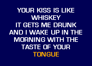 YOUR KISS IS LIKE
WHISKEY
IT GETS ME DRUNK
AND I WAKE UP IN THE
MORNING WITH THE
TASTE OF YOUR
TONGUE