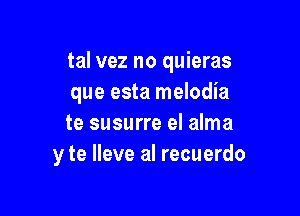 tal vez no quieras
que esta melodia

te susurre el alma
y te Ileve al recuerdo