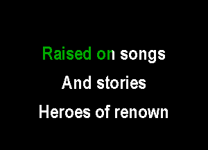 Raised on songs

And stories
Heroes of renown