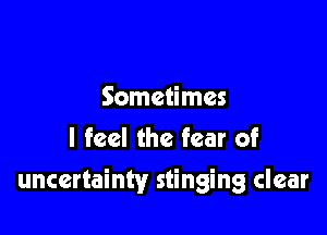 Sometimes
I feel the fear of

uncertainty stinging clear