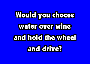 Would you choose

water over wine

and hold the wheel
and drive?