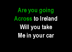 Are you going
Across to Ireland

Will you take
Me in your car