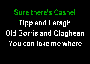 Sure there's Cashel
Tipp and Laragh

Old Borris and Clogheen
You can take me where
