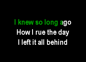 I knew so long ago

Howl rue the day
I left it all behind