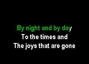 By night and by day

To the times and
The joys that are gone