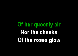 Of her queenly air

Nor the cheeks
0f the roses glow