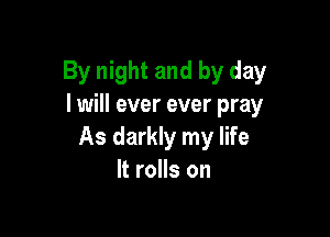 By night and by day
I will ever ever pray

As darkly my life
It rolls on