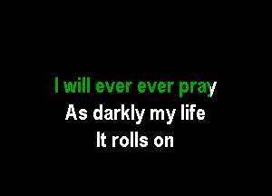 I will ever ever pray

As darkly my life
It rolls on