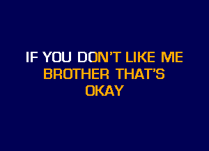 IF YOU DON'T LIKE ME
BROTHER THATB

OKAY