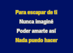 Para escapar de ti

Nunca imaginfe
Poder amarte asi

Nada puedo hacer