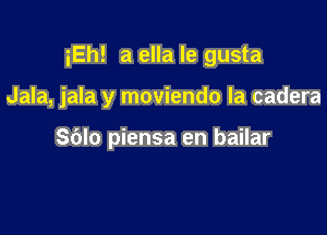 iEh! a ella le gusta

Jala, jala y moviendo la cadera

Sblo piensa en bailar