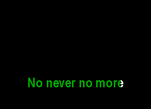 No never no more