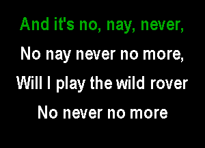 And it's no, nay, never,

No nay never no more,
Will I play the wild rover

No never no more