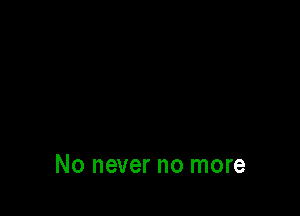 No never no more
