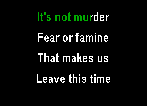 It's not murder
Fear orfamine

That makes us

Leave this time