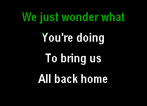 We just wonderwhat

You're doing
To bring us
All back home