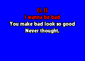 You make bad look so good

Never thought.