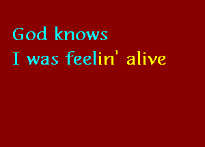 God knows
I was feelin' alive
