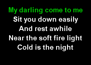 My darling come to me
Sit you down easily
And rest awhile

Near the soft fire light
Cold is the night