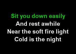 Sit you down easily
And rest awhile

Near the soft fire light
Cold is the night