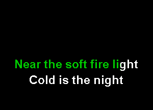 Near the soft fire light
Cold is the night