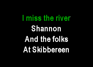 I miss the river
Shannon

And the folks
At Skibbereen