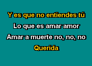 Y es que no entiendes tl'J

Lo que es amar amor
Amar a muerte no, no, no

Querida