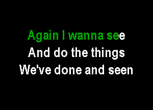 Again I wanna see
And do the things

We've done and seen