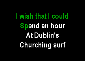 I wish thatl could
Spend an hour

At Dublin's
Churching surf