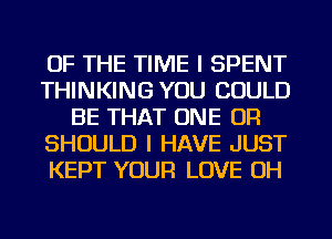 OF THE TIME I SPENT
THINKING YOU COULD
BE THAT ONE OR
SHOULD I HAVE JUST
KEPT YOUR LOVE OH