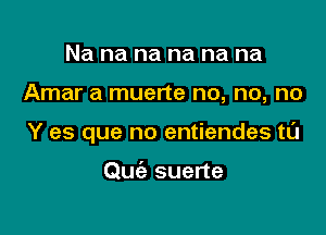 Na na na na na na

Amar a muerte no, no, no

Y es que no entiendes t0

Quc'a suerte