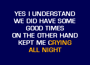 YES I UNDERSTAND
WE DID HAVE SOME
GOOD TIMES
ON THE OTHER HAND
KEPT ME CRYING
ALL NIGHT