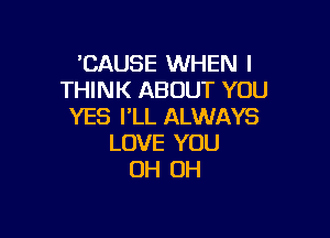 'CAUSE WHEN I
THINK ABOUT YOU
YES I'LL ALWAYS

LOVE YOU
OH OH