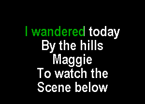 I wandered today
By the hills

Maggie
To watch the
Scene below