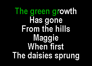 The green growth
Has gone
From the hills

Maggie
When first
The daisies sprung