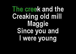 The creek and the
Creaking old mill
Maggie

Since you and
l were young