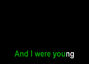 And I were young