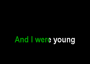 And I were young