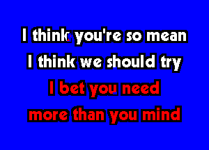 I think you're so mean
I think we should try