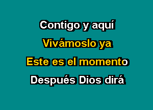 Contigo y aqui

Vivzamoslo ya

Este es el momento

Despuc'es Dios dire'l