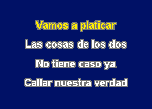 Vamos a platicar

Las cosas de los dos

No tiene caso ya

Callar nuestra verdad