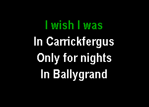 I wish I was
In Carriokfergus

Only for nights
In Ballygrand