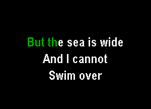 But the sea is wide

And I cannot
Swim over