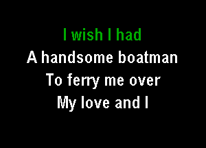 I wish I had
A handsome boatman

To ferry me over
My love and I