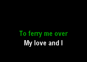 To ferry me over
My love and I