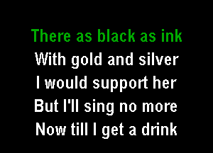 There as black as ink
With gold and silver

I would support her
But I'll sing no more
Now till I get a drink